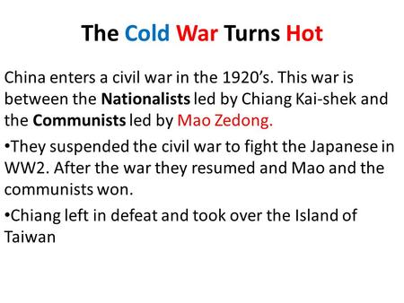 The Cold War Turns Hot China enters a civil war in the 1920’s. This war is between the Nationalists led by Chiang Kai-shek and the Communists led by Mao.