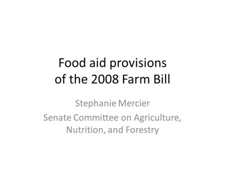 Food aid provisions of the 2008 Farm Bill Stephanie Mercier Senate Committee on Agriculture, Nutrition, and Forestry.