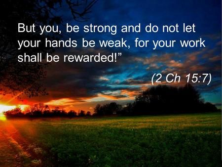 But you, be strong and do not let your hands be weak, for your work shall be rewarded!” (2 Ch 15:7)