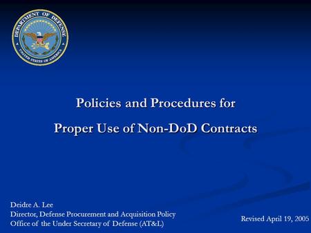 Policies and Procedures for Proper Use of Non-DoD Contracts Revised April 19, 2005 Deidre A. Lee Director, Defense Procurement and Acquisition Policy Office.