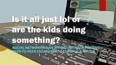 Is it all just lol or are the kids doing something? SOCIAL NETWORKING AN OPPORTUNITY FOR POSITIVE PEER-TO-PEER ENGAGEMENT, LEARNING, & ACTION.