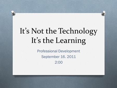 It’s Not the Technology It’s the Learning Professional Development September 16. 2011 2:00.