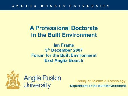 A N G L I A R U S K I N U N I V E R S I T Y A Professional Doctorate in the Built Environment Ian Frame 5 th December 2007 Forum for the Built Environment.