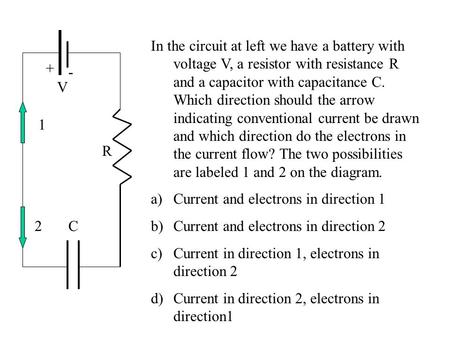 R C V + - In the circuit at left we have a battery with voltage V, a resistor with resistance R and a capacitor with capacitance C. Which direction should.