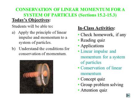 CONSERVATION OF LINEAR MOMENTUM FOR A SYSTEM OF PARTICLES (Sections 15.2-15.3) Today’s Objectives: Students will be able to: a) Apply the principle of.