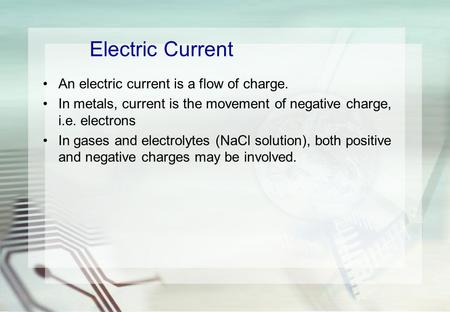 Electric Current An electric current is a flow of charge. In metals, current is the movement of negative charge, i.e. electrons In gases and electrolytes.
