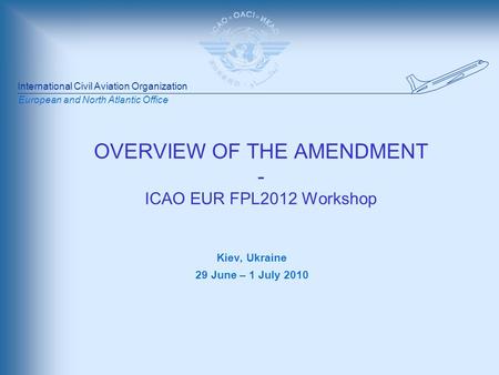 International Civil Aviation Organization European and North Atlantic Office OVERVIEW OF THE AMENDMENT - ICAO EUR FPL2012 Workshop Kiev, Ukraine 29 June.