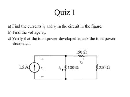 Quiz 1 a) Find the currents i1 and i2 in the circuit in the figure. b) Find the voltage vo. c) Verify that the total power developed equals the total power.