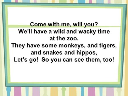 Come with me, will you? We’ll have a wild and wacky time at the zoo. They have some monkeys, and tigers, and snakes and hippos, Let’s go! So you can see.