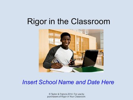 Rigor in the Classroom Insert School Name and Date Here © Taylor & Francis 2014. For use by purchasers of Rigor in Your Classroom.
