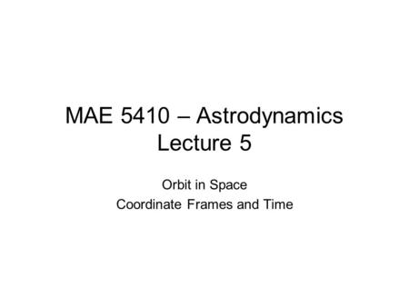 MAE 5410 – Astrodynamics Lecture 5 Orbit in Space Coordinate Frames and Time.