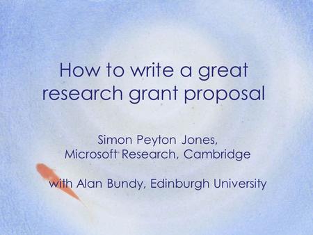 How to write a great research grant proposal Simon Peyton Jones, Microsoft Research, Cambridge with Alan Bundy, Edinburgh University.