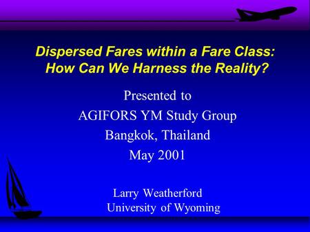 Presented to AGIFORS YM Study Group Bangkok, Thailand May 2001 Larry Weatherford University of Wyoming Dispersed Fares within a Fare Class: How Can We.