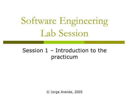 Software Engineering Lab Session Session 1 – Introduction to the practicum © Jorge Aranda, 2005.