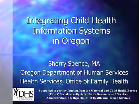 Integrating Child Health Information Systems in Oregon Sherry Spence, MA Oregon Department of Human Services Health Services, Office of Family Health Supported.