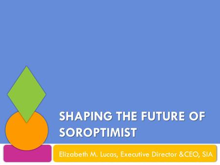 SHAPING THE FUTURE OF SOROPTIMIST Elizabeth M. Lucas, Executive Director &CEO, SIA.