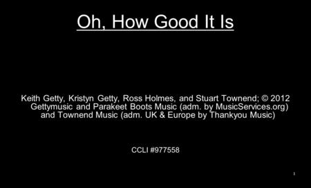 Oh, How Good It Is Keith Getty, Kristyn Getty, Ross Holmes, and Stuart Townend; © 2012 Gettymusic and Parakeet Boots Music (adm. by MusicServices.org)
