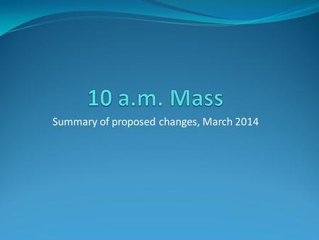 Summary of proposed changes, March 2014. Ethos Our aim is to have a 10 a.m. Mass every week which is: a Family Mass, welcoming to all and engaging the.