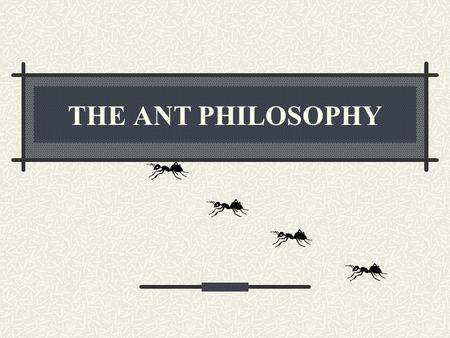 THE ANT PHILOSOPHY. 1 st PART PHILOSOPHY ANTS NEVER QUIT If they’re headed somewhere and you try to stop them, they’ll look for another way. They’ll climb.