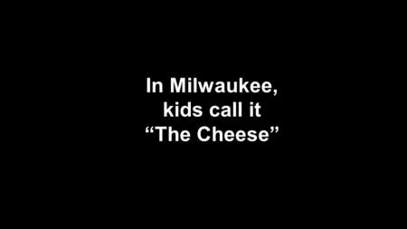 In Milwaukee, kids call it “The Cheese”.