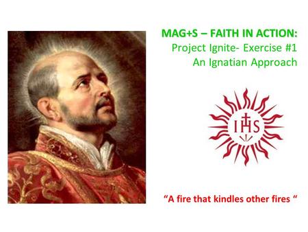 MAG+S – FAITH IN ACTION: MAG+S – FAITH IN ACTION: Project Ignite- Exercise #1 An Ignatian Approach “A fire that kindles other fires “
