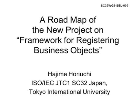 A Road Map of the New Project on “Framework for Registering Business Objects” Hajime Horiuchi ISO/IEC JTC1 SC32 Japan, Tokyo International University SC32WG2-SEL-009.