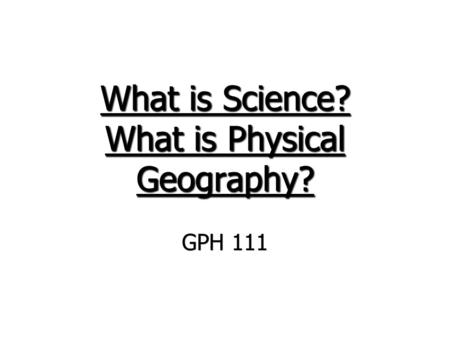 What is Science? What is Physical Geography? GPH 111.