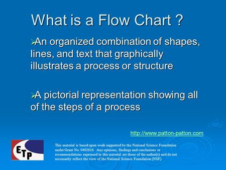 What is a Flow Chart ? An organized combination of shapes, lines, and text that graphically illustrates a process or structure A pictorial representation.