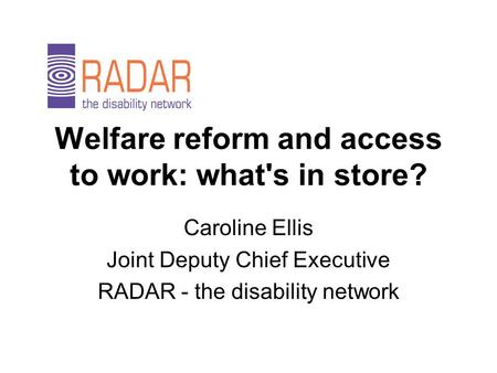 Welfare reform and access to work: what's in store? Caroline Ellis Joint Deputy Chief Executive RADAR - the disability network.