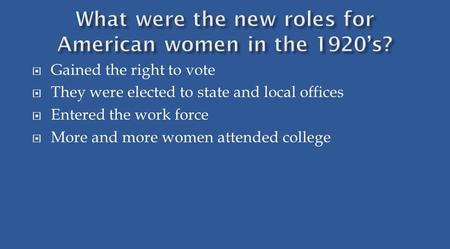  Gained the right to vote  They were elected to state and local offices  Entered the work force  More and more women attended college.