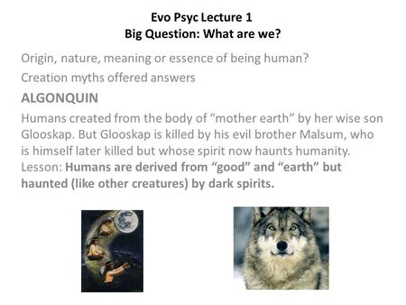 Evo Psyc Lecture 1 Big Question: What are we? Origin, nature, meaning or essence of being human? Creation myths offered answers ALGONQUIN Humans created.