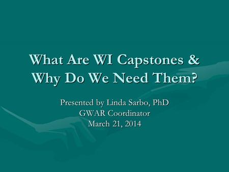 What Are WI Capstones & Why Do We Need Them? Presented by Linda Sarbo, PhD GWAR Coordinator March 21, 2014.