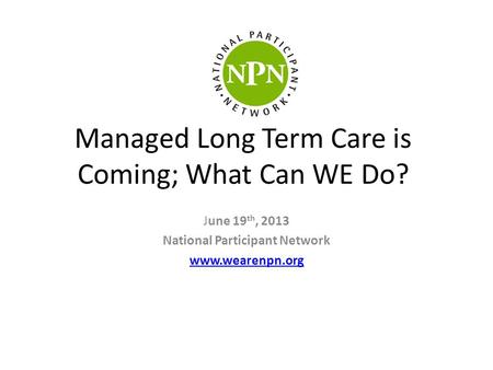 Managed Long Term Care is Coming; What Can WE Do? June 19 th, 2013 National Participant Network www.wearenpn.org.