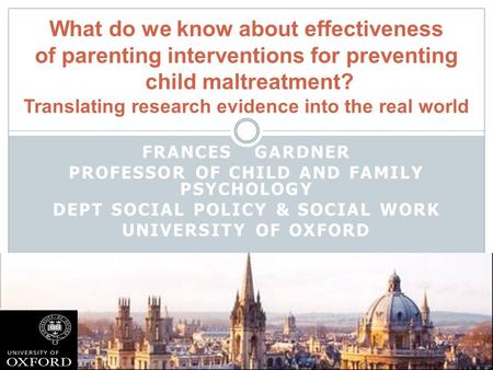 FRANCES GARDNER PROFESSOR OF CHILD AND FAMILY PSYCHOLOGY DEPT SOCIAL POLICY & SOCIAL WORK UNIVERSITY OF OXFORD What do we know about effectiveness of parenting.