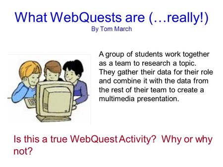 What WebQuests are (…really!) By Tom March A group of students work together as a team to research a topic. They gather their data for their role and combine.