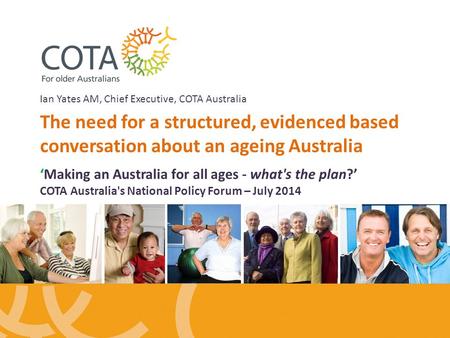 Ian Yates AM, Chief Executive, COTA Australia The need for a structured, evidenced based conversation about an ageing Australia ‘Making an Australia for.