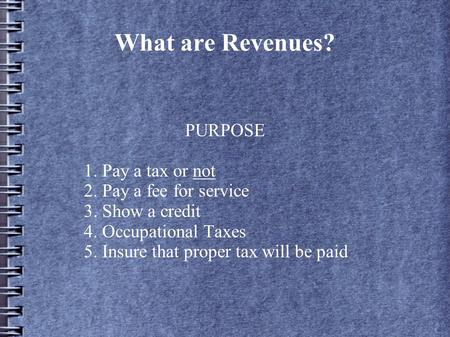 What are Revenues? PURPOSE 1. Pay a tax or not 2. Pay a fee for service 3. Show a credit 4. Occupational Taxes 5. Insure that proper tax will be paid.