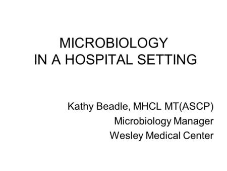 MICROBIOLOGY IN A HOSPITAL SETTING Kathy Beadle, MHCL MT(ASCP) Microbiology Manager Wesley Medical Center.