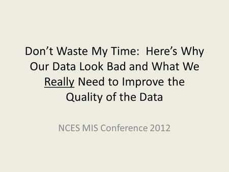 Don’t Waste My Time: Here’s Why Our Data Look Bad and What We Really Need to Improve the Quality of the Data NCES MIS Conference 2012.
