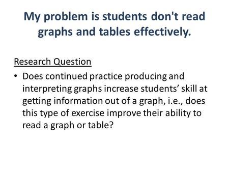 My problem is students don't read graphs and tables effectively. Research Question Does continued practice producing and interpreting graphs increase students’