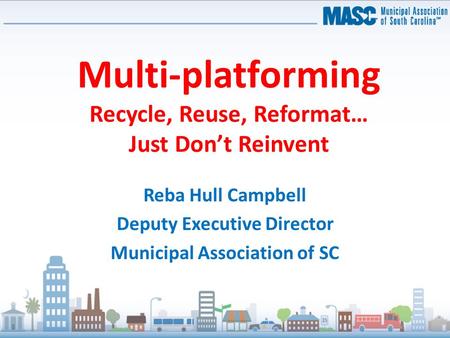 Multi-platforming Recycle, Reuse, Reformat… Just Don’t Reinvent Reba Hull Campbell Deputy Executive Director Municipal Association of SC.