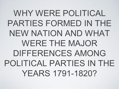 WHY WERE POLITICAL PARTIES FORMED IN THE NEW NATION AND WHAT WERE THE MAJOR DIFFERENCES AMONG POLITICAL PARTIES IN THE YEARS 1791-1820?