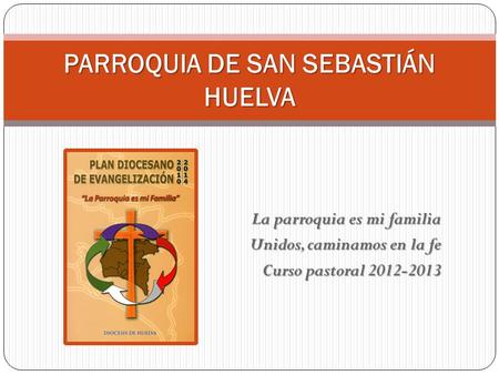 La parroquia es mi familia Unidos, caminamos en la fe Curso pastoral 2012-2013 PARROQUIA DE SAN SEBASTIÁN HUELVA.