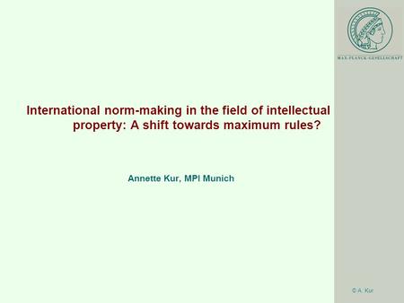 © A. Kur International norm-making in the field of intellectual property: A shift towards maximum rules? Annette Kur, MPI Munich.