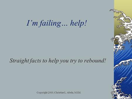 Copyright 2003, Christine L. Abela, M.Ed. I’m failing… help! Straight facts to help you try to rebound!