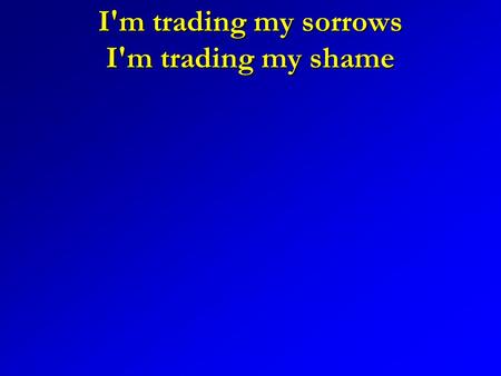 I'm trading my sorrows I'm trading my shame