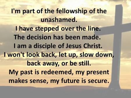 I'm part of the fellowship of the unashamed. I have stepped over the line. The decision has been made. I am a disciple of Jesus Christ. I won't look back,