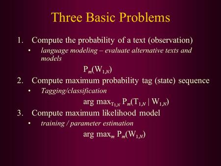 Three Basic Problems 1.Compute the probability of a text (observation) language modeling – evaluate alternative texts and models P m (W 1,N ) 2.Compute.