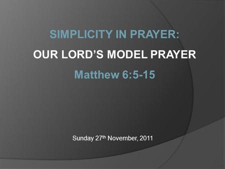 Sunday 27 th November, 2011 SIMPLICITY IN PRAYER: OUR LORD’S MODEL PRAYER Matthew 6:5-15.