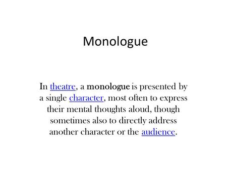 Monologue In theatre, a monologue is presented by a single character, most often to express their mental thoughts aloud, though sometimes also to directly.